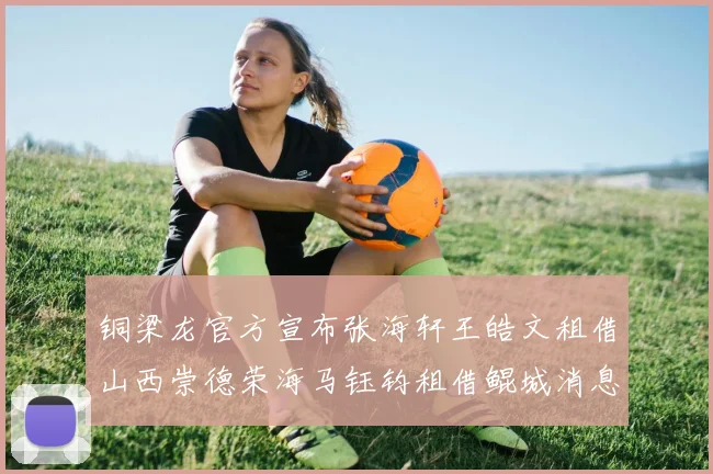 铜梁龙官方宣布张海轩王皓文租借山西崇德荣海马钰钧租借鲲城消息
