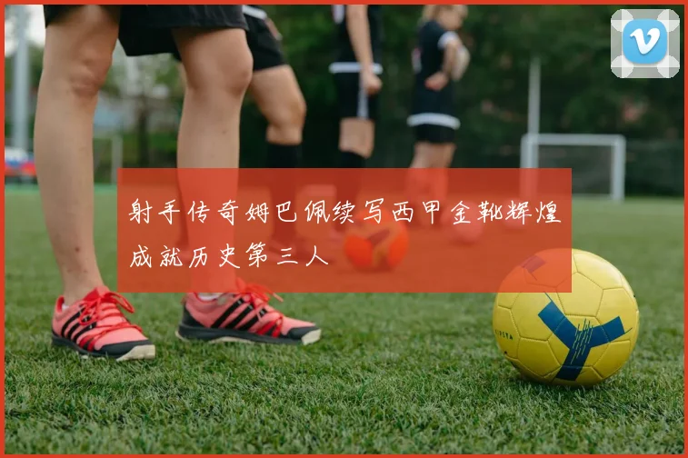 射手传奇姆巴佩续写西甲金靴辉煌成就历史第三人