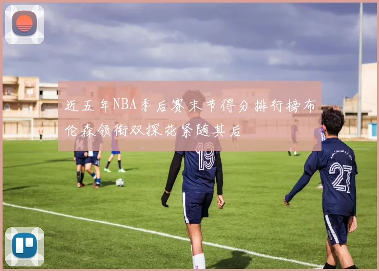 近五年NBA季后赛末节得分排行榜布伦森领衔双探花紧随其后