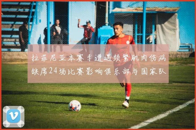拉菲尼亚本赛季遭遇频繁肌肉伤病缺席24场比赛影响俱乐部与国家队表现