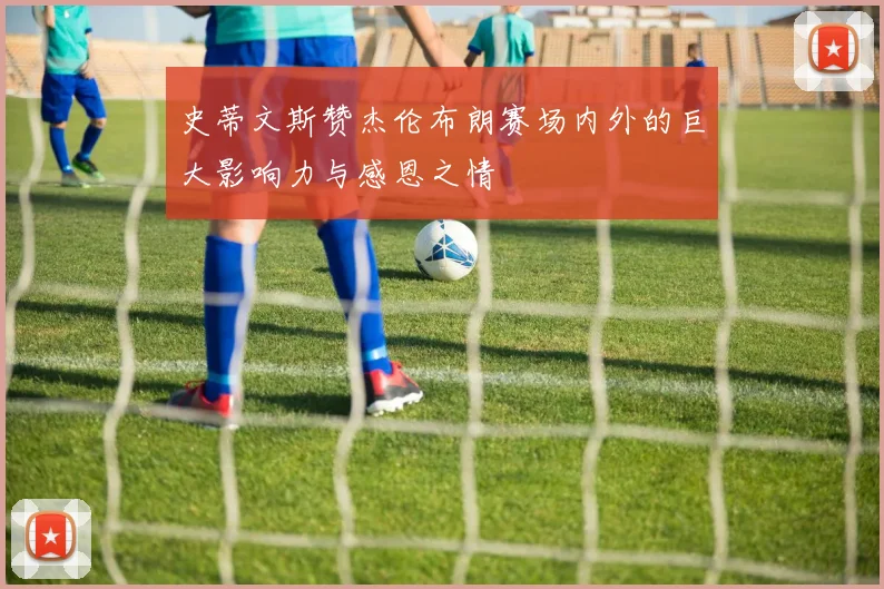 史蒂文斯赞杰伦布朗赛场内外的巨大影响力与感恩之情