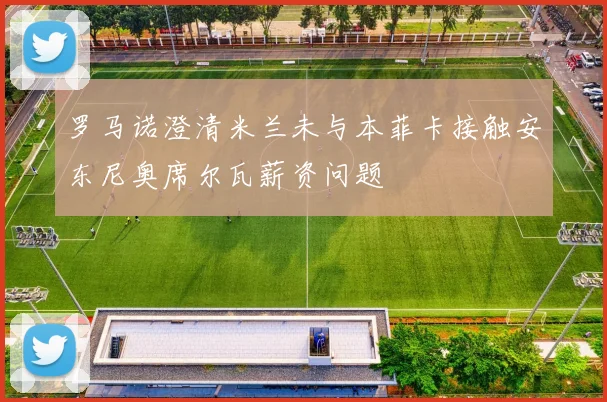 罗马诺澄清米兰未与本菲卡接触安东尼奥席尔瓦薪资问题