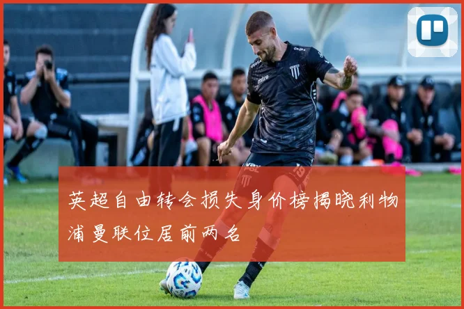 英超自由转会损失身价榜揭晓利物浦曼联位居前两名