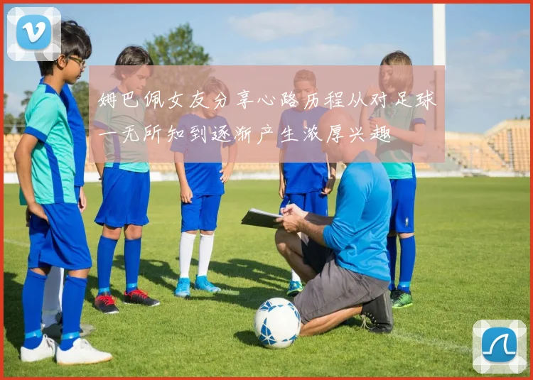姆巴佩女友分享心路历程从对足球一无所知到逐渐产生浓厚兴趣
