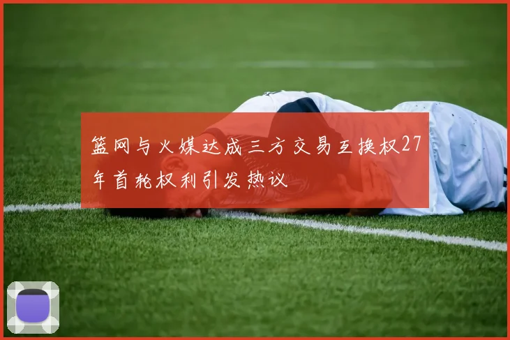 篮网与火媒达成三方交易互换权27年首轮权利引发热议
